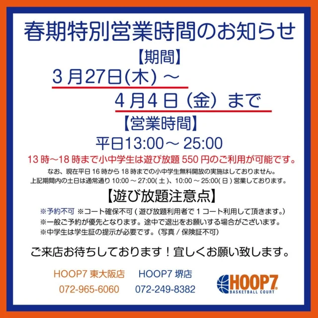 .
【春期特別営業時間について】

いつもＨＯＯＰ７をご利用いただきありがとうございます😊

HOOP7は下記の日程を、春休み期間として特別営業いたします😎✨
平日休みの会社員の方はシューティング利用に❗️
学生は離れ離れになる親友との思いでづくりに❗️
バスケットボールを楽しみましょう❗️🏀

【営業時間のご案内】
3月27日(木)13:00～25:00
3月28日(金)13:00~27:00
3月29日(土)10:00～27:00
3月30日(日)10:00～25:00
3月31日(月)～4月3日(木)13:00～25:00
4月4日(金)13:00～27:00
4月5日(土)10:00～27:00
4月6日(日)10:00～25:00
4月7日(月)通常営業

※期間中、小中学生は13:00～18:00まで￥550で遊び放題がご利用可能です！

【遊び放題注意事項】
・ご予約不可
・コートの確保が出来ません。コートの確保をしてのご利用は通常料金となります。
予めご了承ください。
無料開放の実施はいたしませんのでご了承ください。

【コート予約・お問合せ】
≪電話≫
東大阪店 ：0729-65-6060
堺店：072-249-8382
≪WEB≫
https://www.hoop7.jp/

GWの予約も絶賛受付中です♪
春は出会いと別れの季節ですね😍
たくさんのお客様のご来店をお待ちしております👏